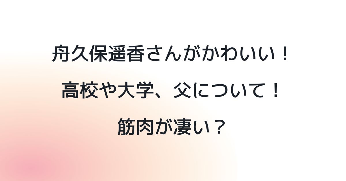 舟久保遥香さんがかわいい！高校や大学、父について！筋肉が凄い？